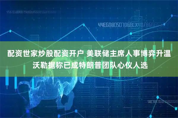 配资世家炒股配资开户 美联储主席人事博弈升温 沃勒据称已成特朗普团队心仪人选