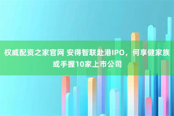 权威配资之家官网 安得智联赴港IPO，何享健家族或手握10家上市公司