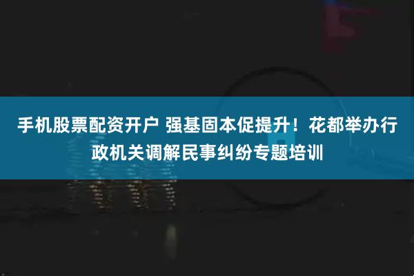 手机股票配资开户 强基固本促提升！花都举办行政机关调解民事纠纷专题培训