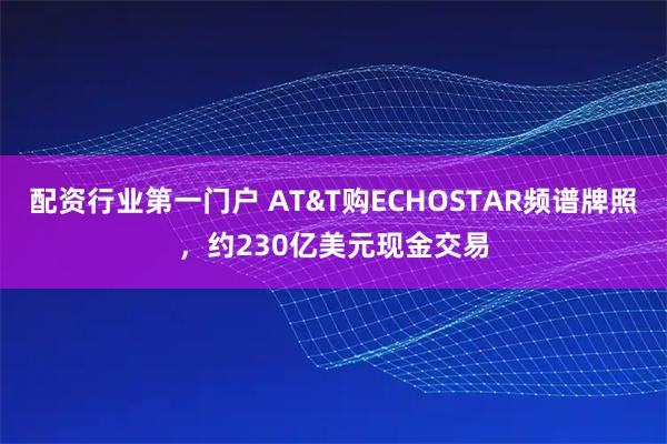 配资行业第一门户 AT&T购ECHOSTAR频谱牌照，约230亿美元现金交易