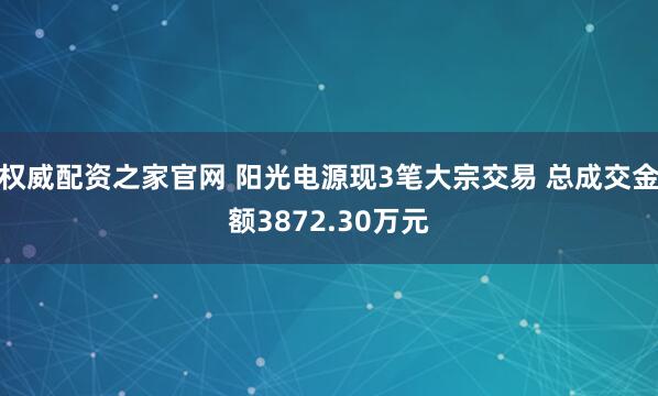 权威配资之家官网 阳光电源现3笔大宗交易 总成交金额3872.30万元
