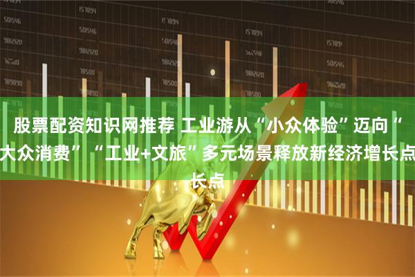 股票配资知识网推荐 工业游从“小众体验”迈向“大众消费” “工业+文旅”多元场景释放新经济增长点