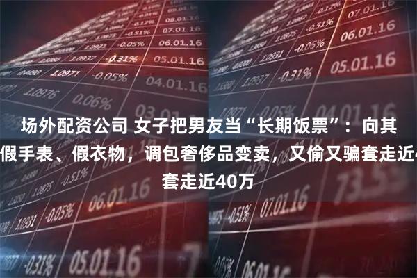 场外配资公司 女子把男友当“长期饭票”：向其兜售假手表、假衣物，调包奢侈品变卖，又偷又骗套走近40万