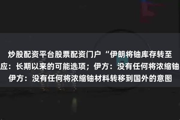 炒股配资平台股票配资门户 “伊朗将铀库存转至俄罗斯”，克宫首次回应：长期以来的可能选项；伊方：没有任何将浓缩铀材料转移到国外的意图
