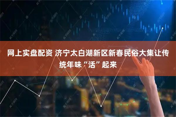 网上实盘配资 济宁太白湖新区新春民俗大集让传统年味“活”起来