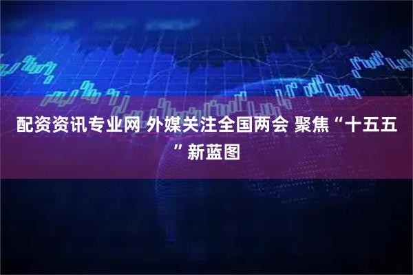 配资资讯专业网 外媒关注全国两会 聚焦“十五五”新蓝图