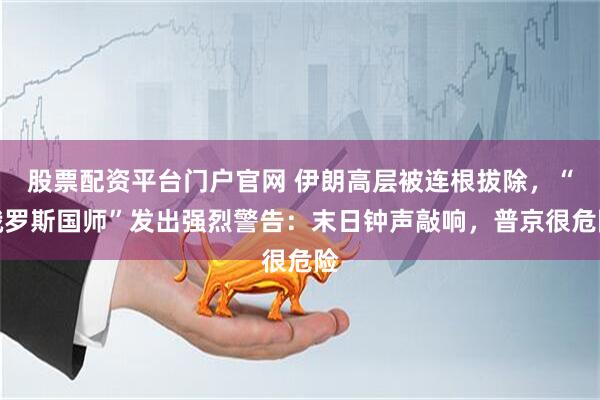 股票配资平台门户官网 伊朗高层被连根拔除，“俄罗斯国师”发出强烈警告：末日钟声敲响，普京很危险