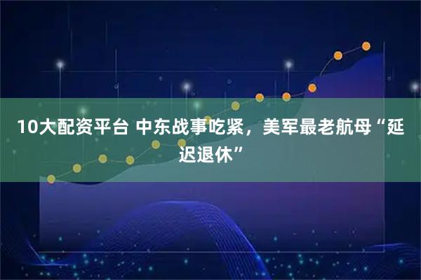 10大配资平台 中东战事吃紧，美军最老航母“延迟退休”
